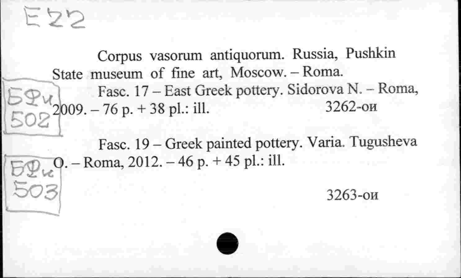 ﻿Corpus vasorum antiquorum. Russia, Pushkin State museum of fine art, Moscow. - Roma.
Fasc. 17 - East Greek pottery. Sidorova N. - Roma, 2)009. - 76 p. + 38 pl.: ill.	3262-ои
Б£ч 502'
Fase. 19 - Greek painted pottery. Varia. Tugusheva — Roma, 2012. - 46 p. + 45 pl.: ill.
3263-ои